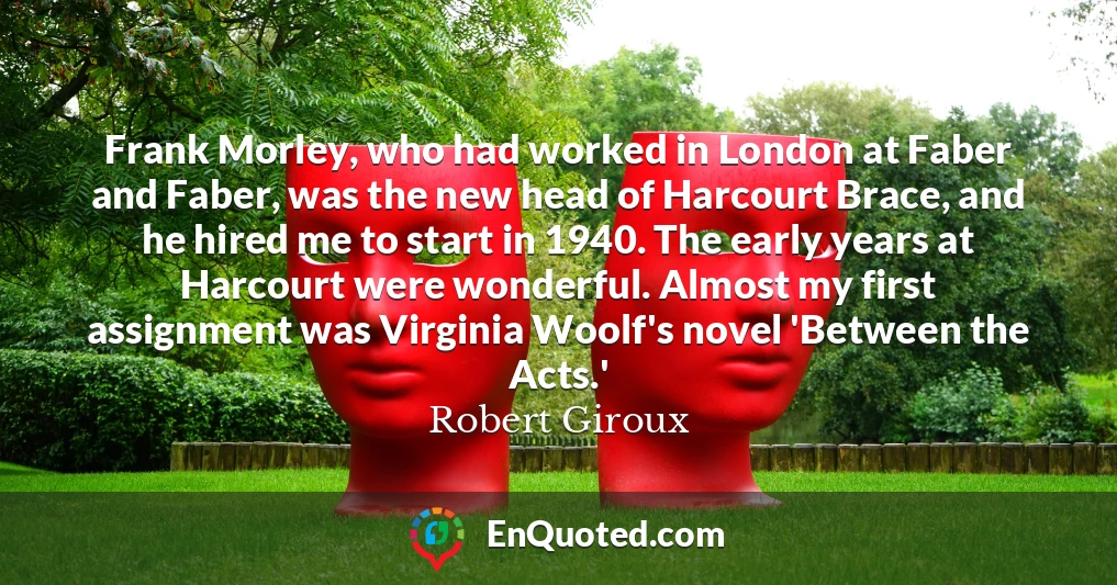 Frank Morley, who had worked in London at Faber and Faber, was the new head of Harcourt Brace, and he hired me to start in 1940. The early years at Harcourt were wonderful. Almost my first assignment was Virginia Woolf's novel 'Between the Acts.'