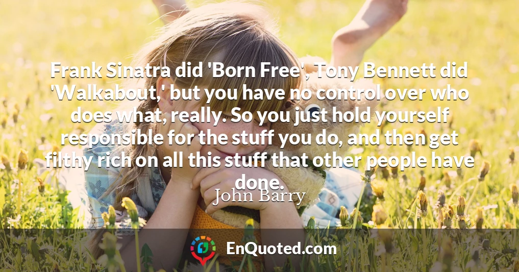 Frank Sinatra did 'Born Free', Tony Bennett did 'Walkabout,' but you have no control over who does what, really. So you just hold yourself responsible for the stuff you do, and then get filthy rich on all this stuff that other people have done.