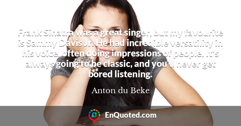 Frank Sinatra was a great singer, but my favourite is Sammy Davis Jr. He had incredible versatility in his voice, often doing impressions of people. It's always going to be classic, and you'll never get bored listening.