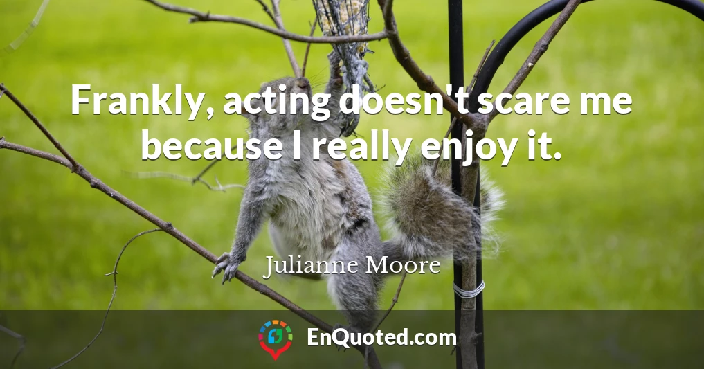 Frankly, acting doesn't scare me because I really enjoy it.