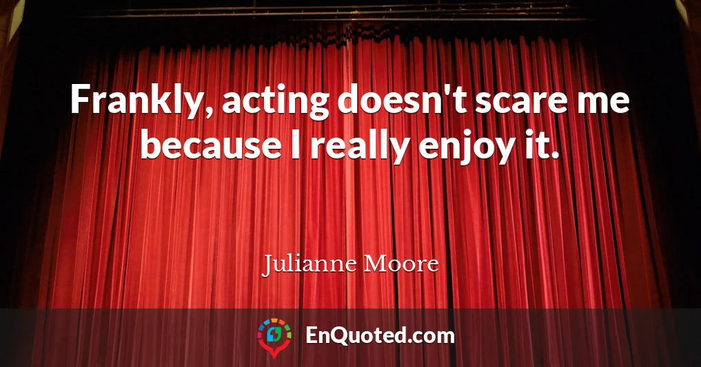 Frankly, acting doesn't scare me because I really enjoy it.