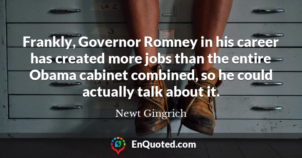 Frankly, Governor Romney in his career has created more jobs than the entire Obama cabinet combined, so he could actually talk about it.