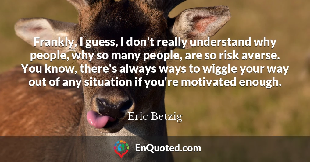 Frankly, I guess, I don't really understand why people, why so many people, are so risk averse. You know, there's always ways to wiggle your way out of any situation if you're motivated enough.