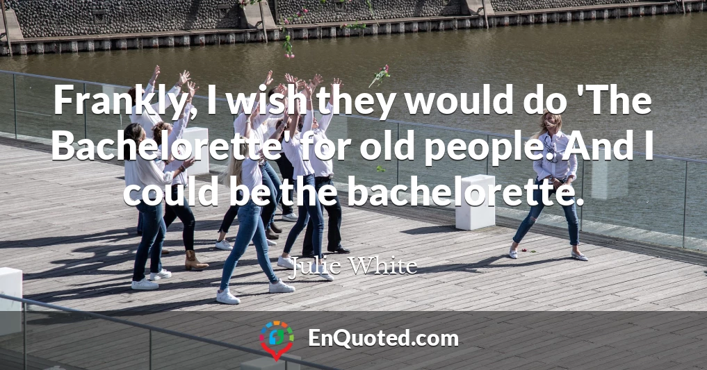 Frankly, I wish they would do 'The Bachelorette' for old people. And I could be the bachelorette.