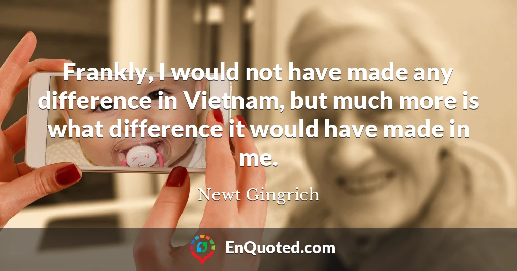 Frankly, I would not have made any difference in Vietnam, but much more is what difference it would have made in me.