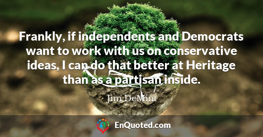 Frankly, if independents and Democrats want to work with us on conservative ideas, I can do that better at Heritage than as a partisan inside.