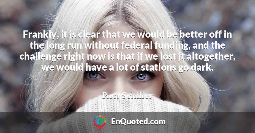 Frankly, it is clear that we would be better off in the long run without federal funding, and the challenge right now is that if we lost it altogether, we would have a lot of stations go dark.