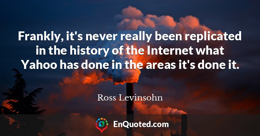 Frankly, it's never really been replicated in the history of the Internet what Yahoo has done in the areas it's done it.