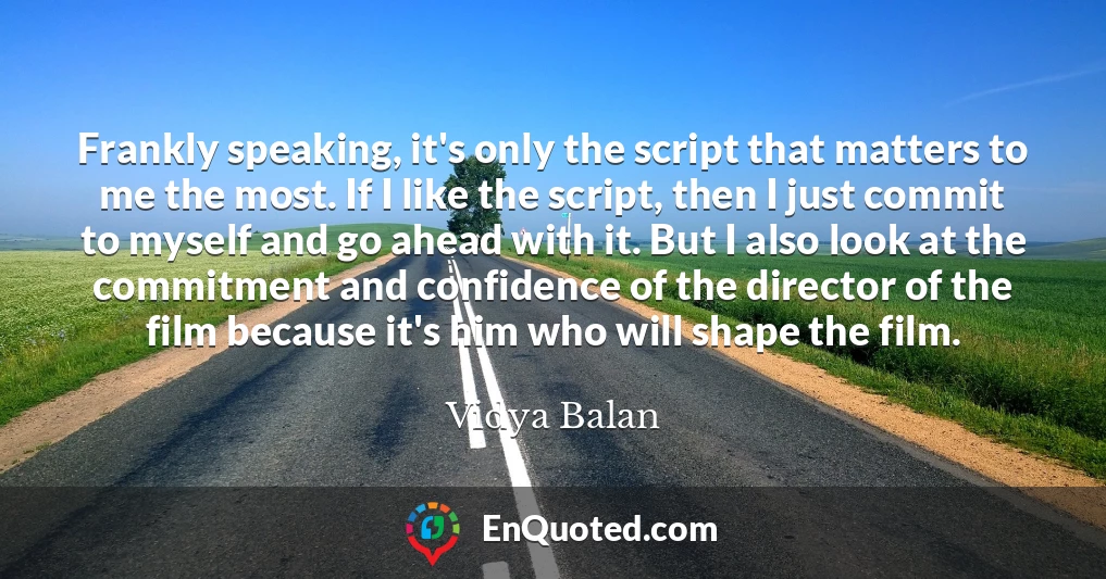 Frankly speaking, it's only the script that matters to me the most. If I like the script, then I just commit to myself and go ahead with it. But I also look at the commitment and confidence of the director of the film because it's him who will shape the film.