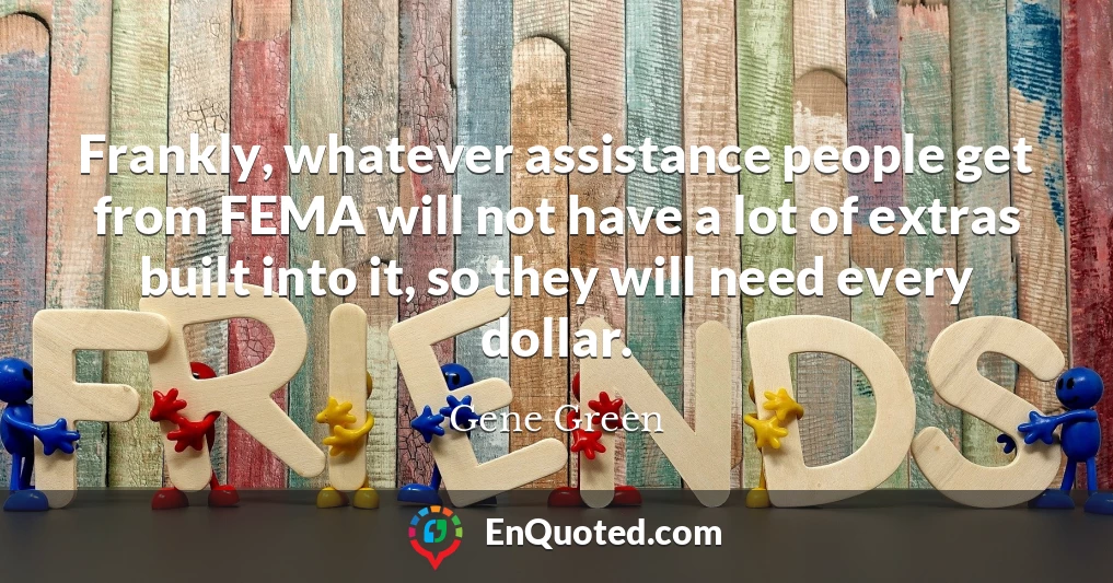 Frankly, whatever assistance people get from FEMA will not have a lot of extras built into it, so they will need every dollar.