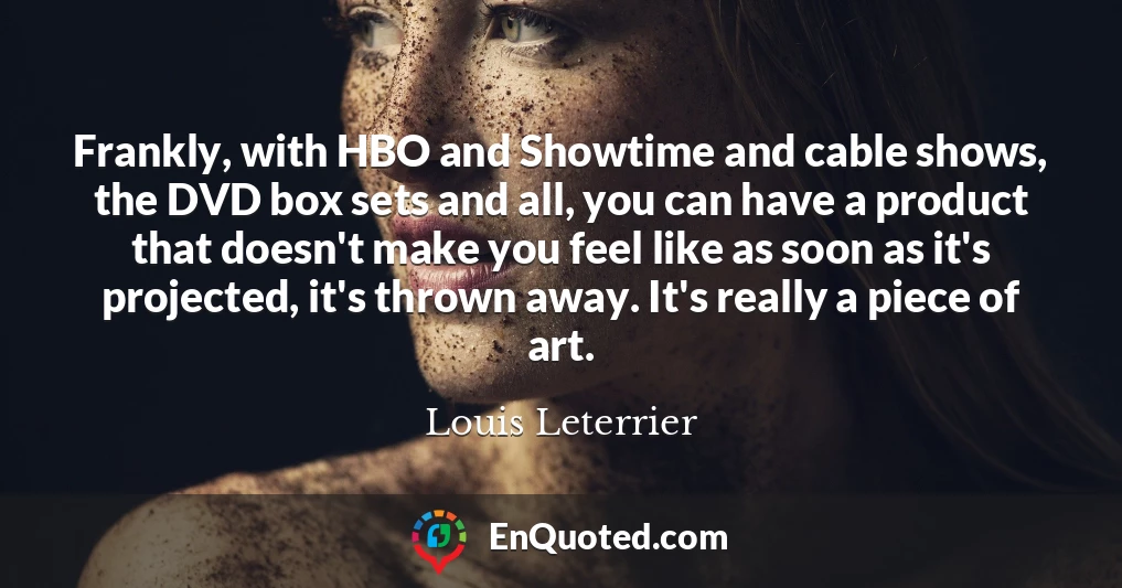 Frankly, with HBO and Showtime and cable shows, the DVD box sets and all, you can have a product that doesn't make you feel like as soon as it's projected, it's thrown away. It's really a piece of art.