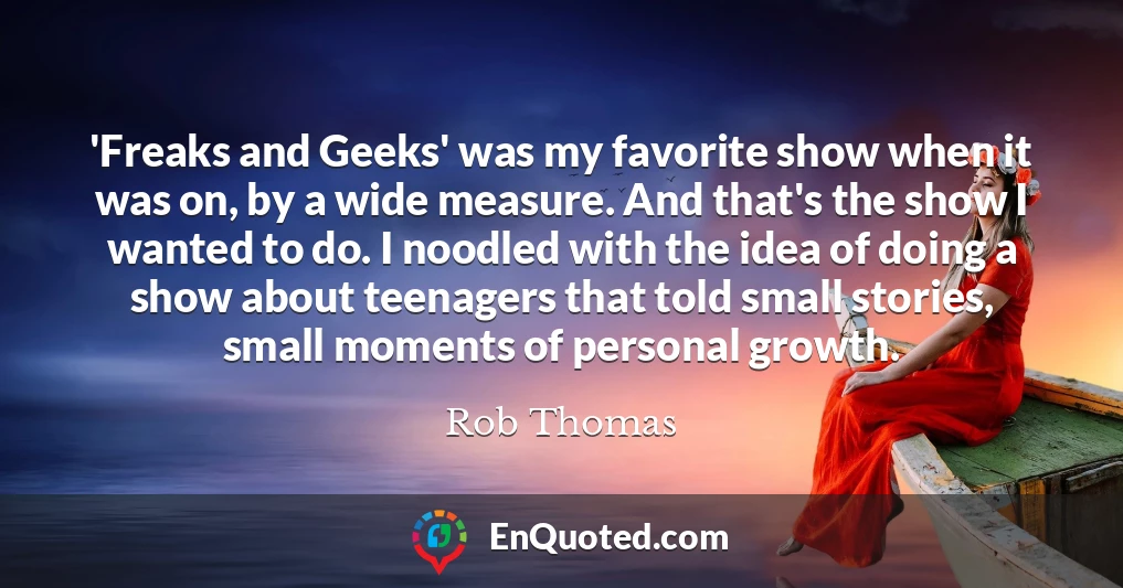 'Freaks and Geeks' was my favorite show when it was on, by a wide measure. And that's the show I wanted to do. I noodled with the idea of doing a show about teenagers that told small stories, small moments of personal growth.