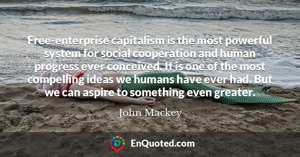 Free-enterprise capitalism is the most powerful system for social cooperation and human progress ever conceived. It is one of the most compelling ideas we humans have ever had. But we can aspire to something even greater.