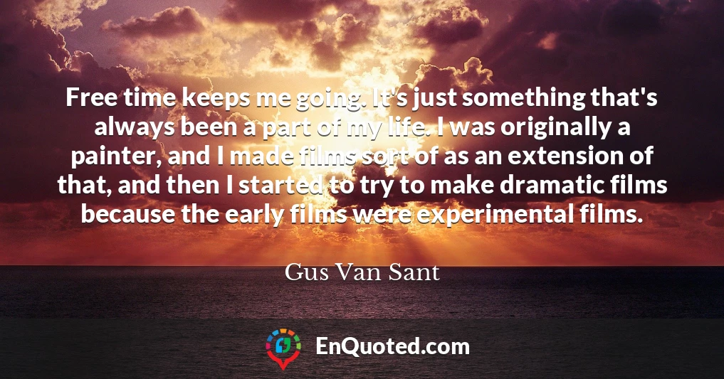 Free time keeps me going. It's just something that's always been a part of my life. I was originally a painter, and I made films sort of as an extension of that, and then I started to try to make dramatic films because the early films were experimental films.