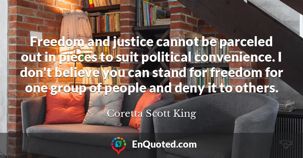 Freedom and justice cannot be parceled out in pieces to suit political convenience. I don't believe you can stand for freedom for one group of people and deny it to others.