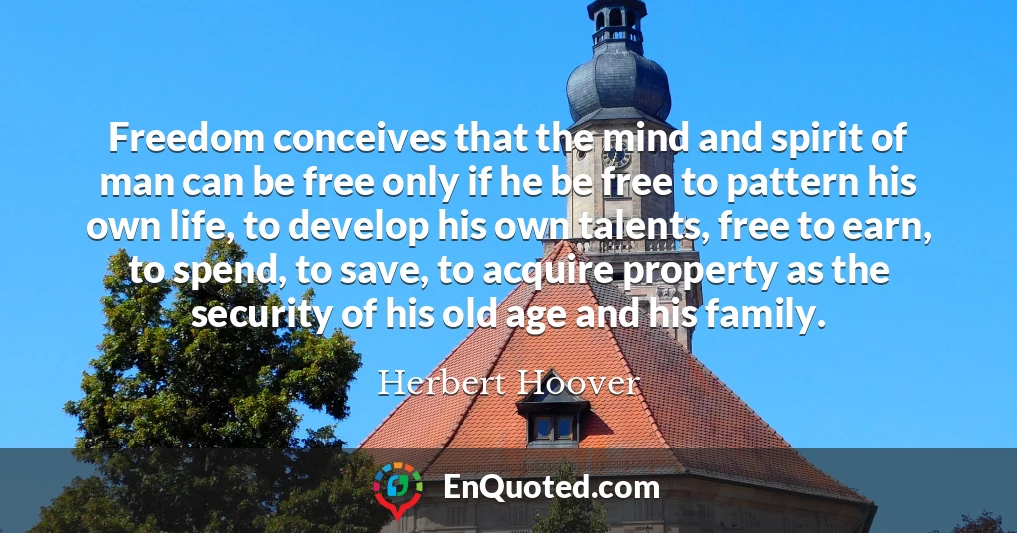 Freedom conceives that the mind and spirit of man can be free only if he be free to pattern his own life, to develop his own talents, free to earn, to spend, to save, to acquire property as the security of his old age and his family.