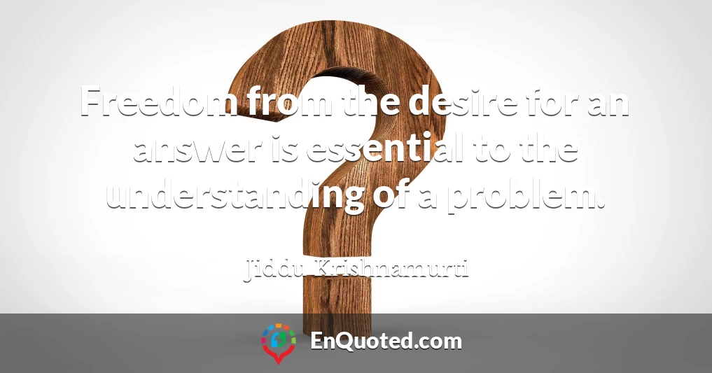 Freedom from the desire for an answer is essential to the understanding of a problem.