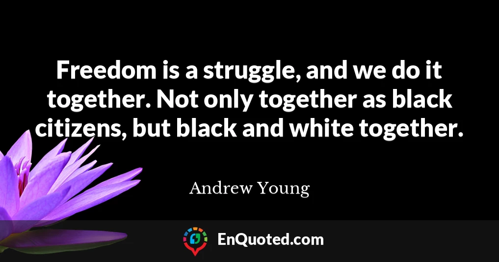 Freedom is a struggle, and we do it together. Not only together as black citizens, but black and white together.