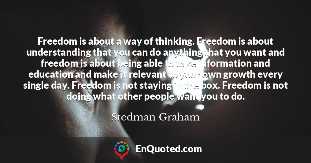 Freedom is about a way of thinking. Freedom is about understanding that you can do anything that you want and freedom is about being able to take information and education and make it relevant to your own growth every single day. Freedom is not staying in the box. Freedom is not doing what other people want you to do.