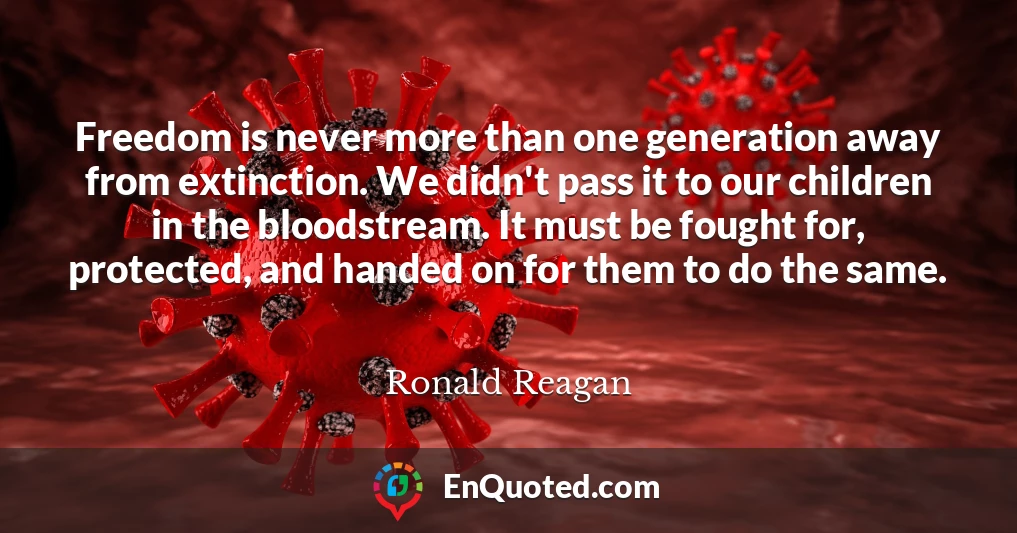 Freedom is never more than one generation away from extinction. We didn't pass it to our children in the bloodstream. It must be fought for, protected, and handed on for them to do the same.