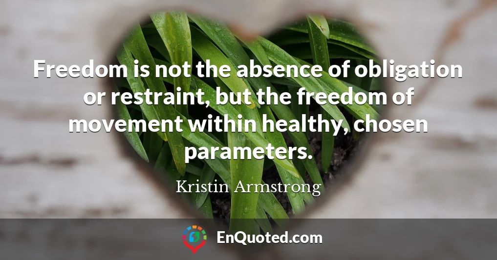 Freedom is not the absence of obligation or restraint, but the freedom of movement within healthy, chosen parameters.