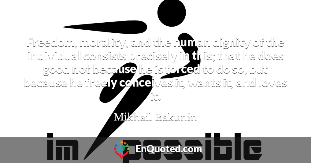 Freedom, morality, and the human dignity of the individual consists precisely in this; that he does good not because he is forced to do so, but because he freely conceives it, wants it, and loves it.