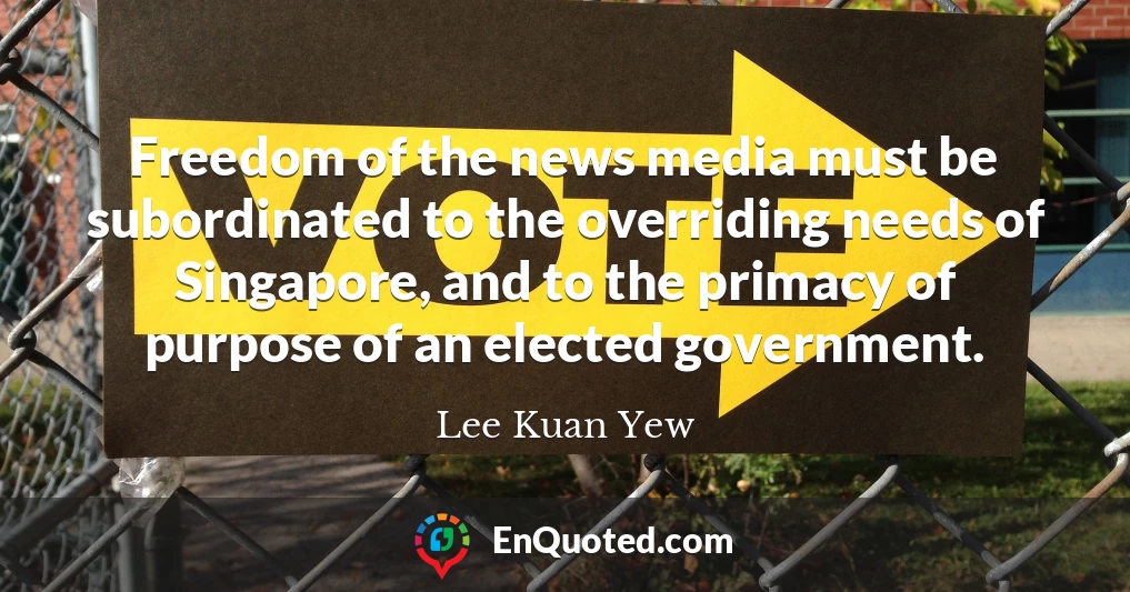 Freedom of the news media must be subordinated to the overriding needs of Singapore, and to the primacy of purpose of an elected government.