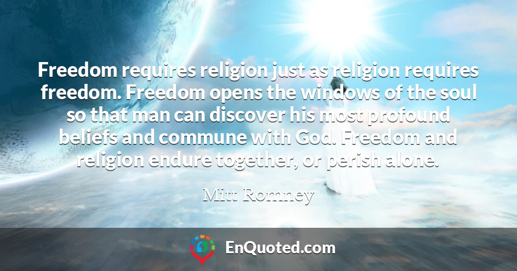 Freedom requires religion just as religion requires freedom. Freedom opens the windows of the soul so that man can discover his most profound beliefs and commune with God. Freedom and religion endure together, or perish alone.