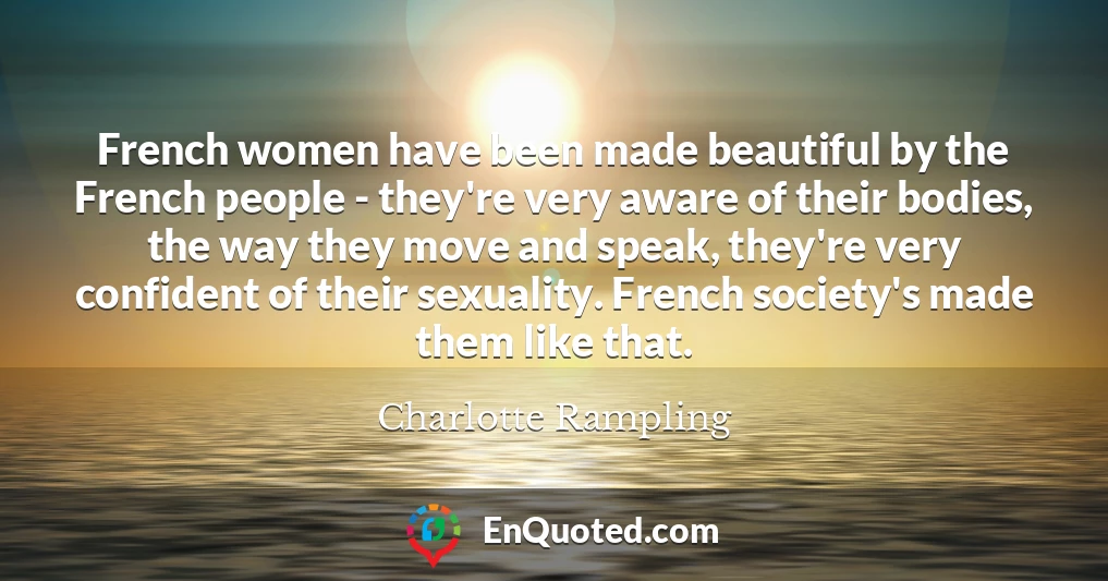 French women have been made beautiful by the French people - they're very aware of their bodies, the way they move and speak, they're very confident of their sexuality. French society's made them like that.