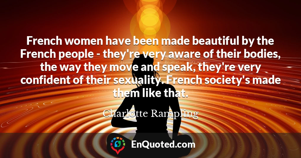 French women have been made beautiful by the French people - they're very aware of their bodies, the way they move and speak, they're very confident of their sexuality. French society's made them like that.