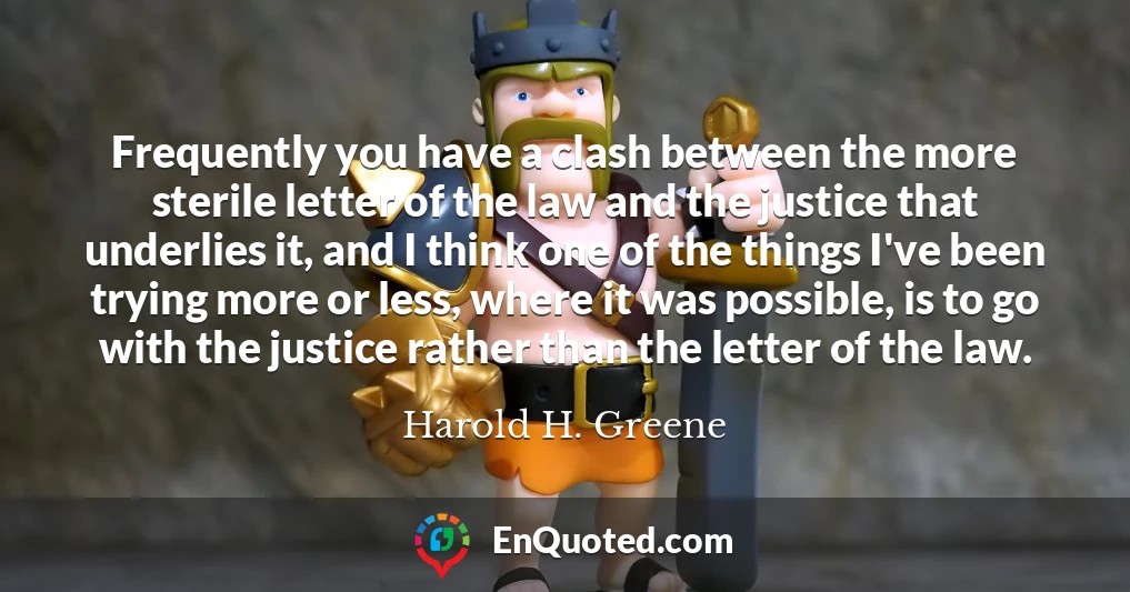 Frequently you have a clash between the more sterile letter of the law and the justice that underlies it, and I think one of the things I've been trying more or less, where it was possible, is to go with the justice rather than the letter of the law.