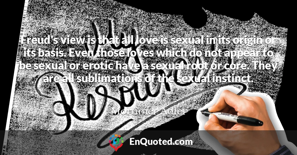 Freud's view is that all love is sexual in its origin or its basis. Even those loves which do not appear to be sexual or erotic have a sexual root or core. They are all sublimations of the sexual instinct.