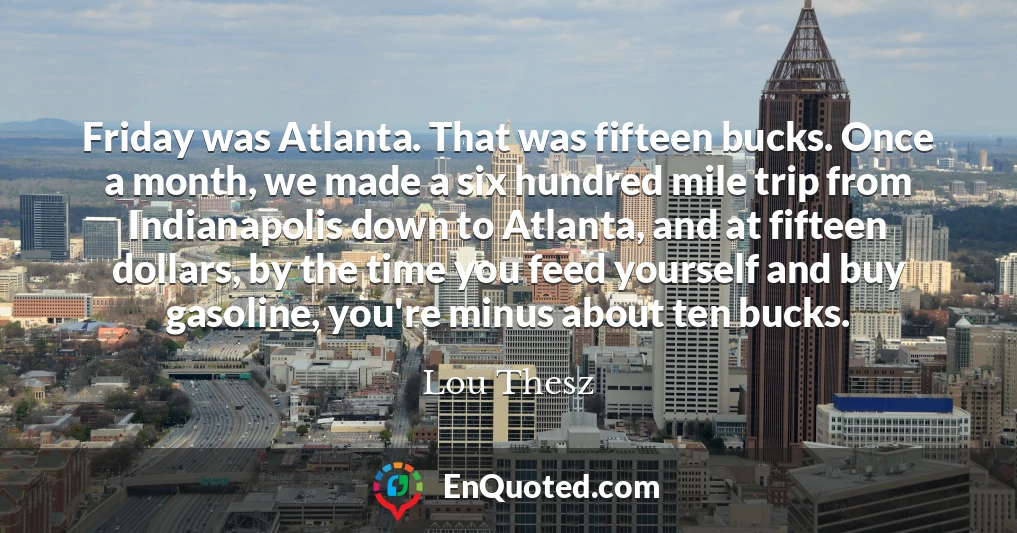 Friday was Atlanta. That was fifteen bucks. Once a month, we made a six hundred mile trip from Indianapolis down to Atlanta, and at fifteen dollars, by the time you feed yourself and buy gasoline, you're minus about ten bucks.