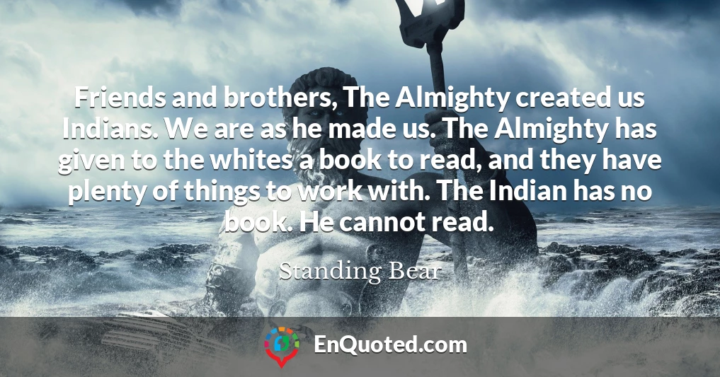 Friends and brothers, The Almighty created us Indians. We are as he made us. The Almighty has given to the whites a book to read, and they have plenty of things to work with. The Indian has no book. He cannot read.