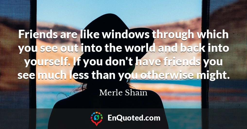 Friends are like windows through which you see out into the world and back into yourself. If you don't have friends you see much less than you otherwise might.