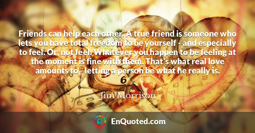 Friends can help each other. A true friend is someone who lets you have total freedom to be yourself - and especially to feel. Or, not feel. Whatever you happen to be feeling at the moment is fine with them. That's what real love amounts to - letting a person be what he really is.