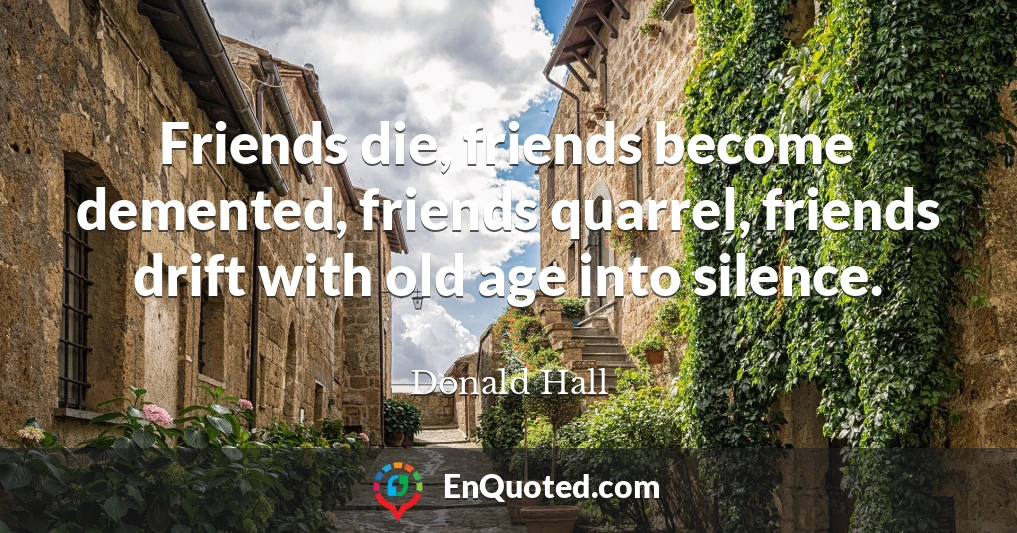 Friends die, friends become demented, friends quarrel, friends drift with old age into silence.