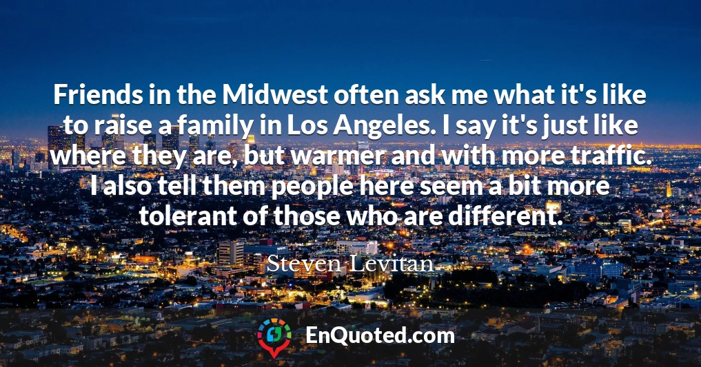 Friends in the Midwest often ask me what it's like to raise a family in Los Angeles. I say it's just like where they are, but warmer and with more traffic. I also tell them people here seem a bit more tolerant of those who are different.