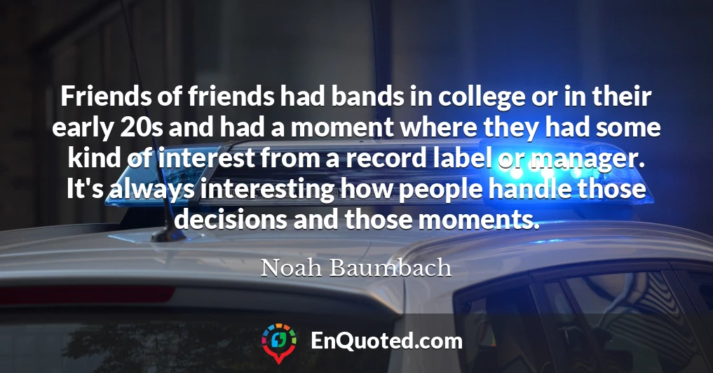 Friends of friends had bands in college or in their early 20s and had a moment where they had some kind of interest from a record label or manager. It's always interesting how people handle those decisions and those moments.