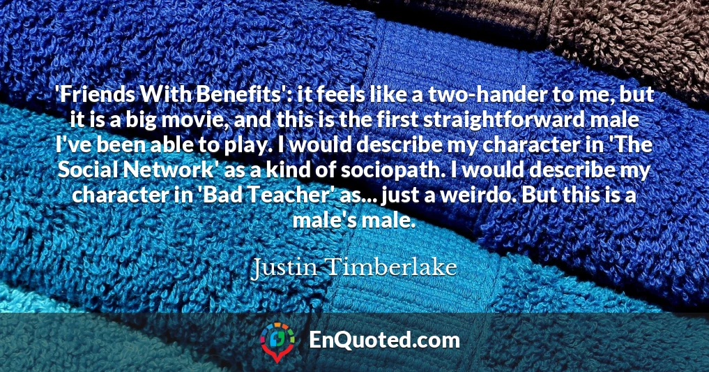 'Friends With Benefits': it feels like a two-hander to me, but it is a big movie, and this is the first straightforward male I've been able to play. I would describe my character in 'The Social Network' as a kind of sociopath. I would describe my character in 'Bad Teacher' as... just a weirdo. But this is a male's male.