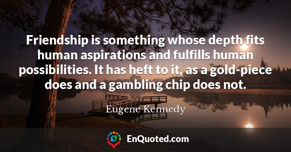 Friendship is something whose depth fits human aspirations and fulfills human possibilities. It has heft to it, as a gold-piece does and a gambling chip does not.