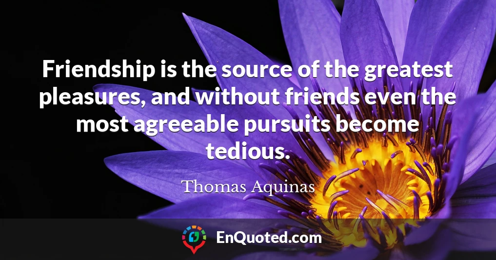 Friendship is the source of the greatest pleasures, and without friends even the most agreeable pursuits become tedious.