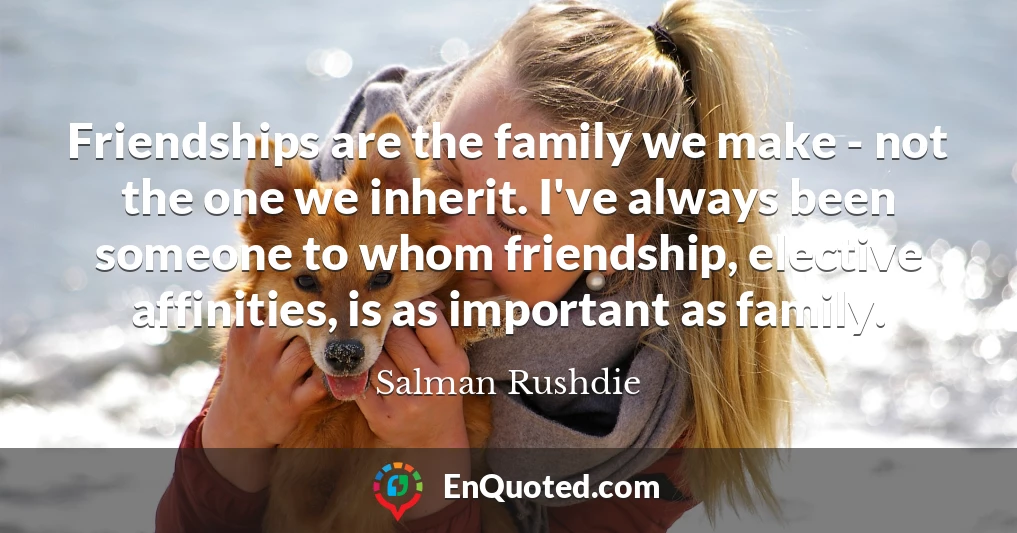 Friendships are the family we make - not the one we inherit. I've always been someone to whom friendship, elective affinities, is as important as family.