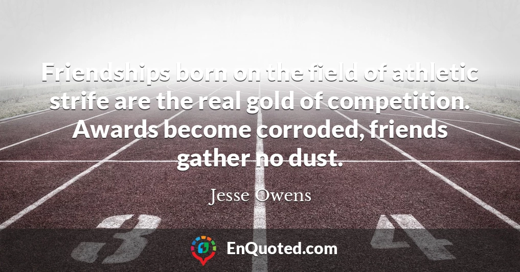 Friendships born on the field of athletic strife are the real gold of competition. Awards become corroded, friends gather no dust.