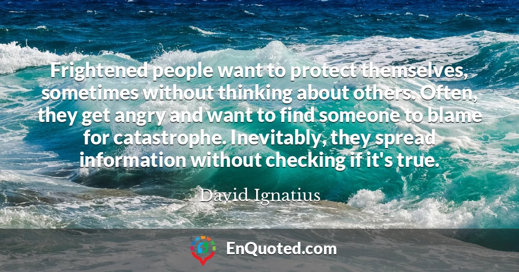 Frightened people want to protect themselves, sometimes without thinking about others. Often, they get angry and want to find someone to blame for catastrophe. Inevitably, they spread information without checking if it's true.
