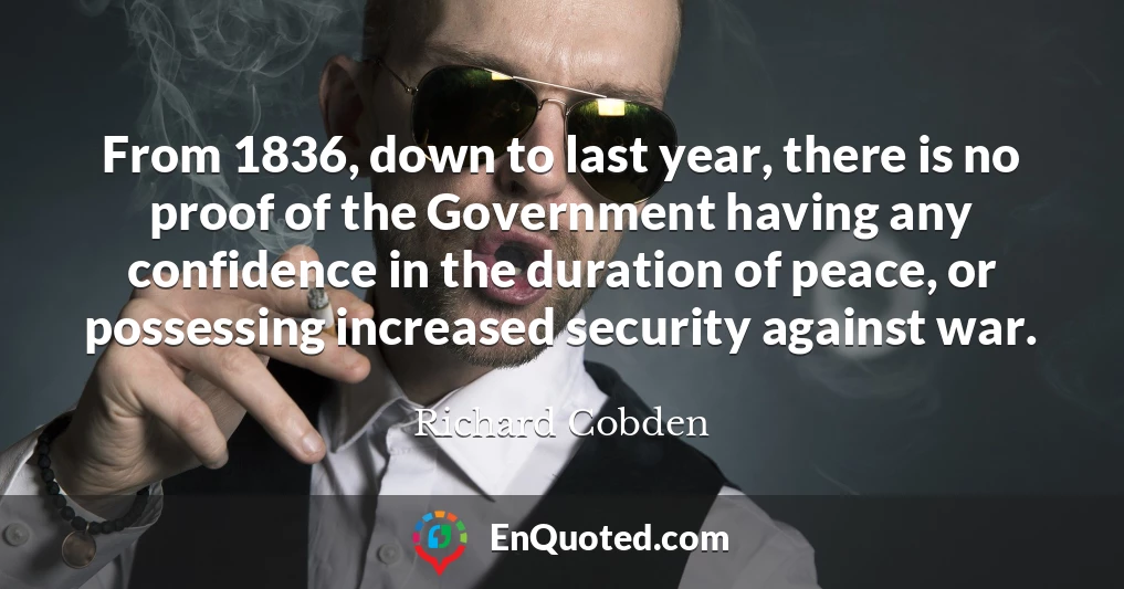 From 1836, down to last year, there is no proof of the Government having any confidence in the duration of peace, or possessing increased security against war.