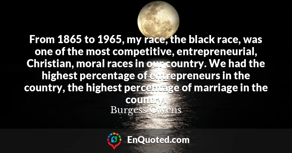 From 1865 to 1965, my race, the black race, was one of the most competitive, entrepreneurial, Christian, moral races in our country. We had the highest percentage of entrepreneurs in the country, the highest percentage of marriage in the country.