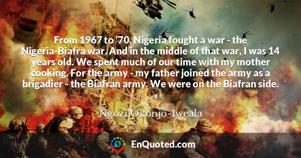 From 1967 to '70, Nigeria fought a war - the Nigeria-Biafra war. And in the middle of that war, I was 14 years old. We spent much of our time with my mother cooking. For the army - my father joined the army as a brigadier - the Biafran army. We were on the Biafran side.