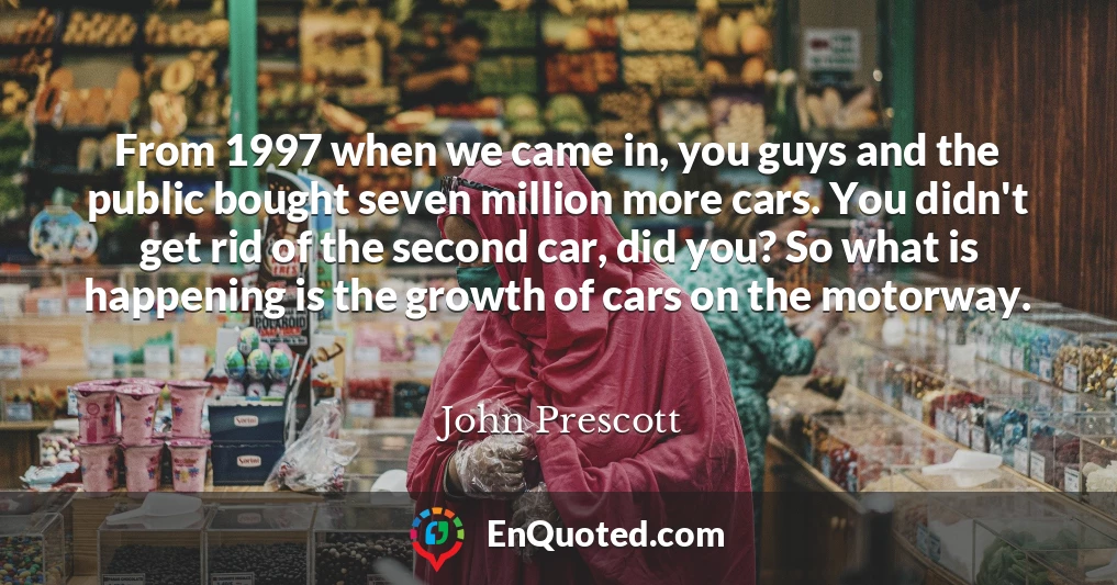 From 1997 when we came in, you guys and the public bought seven million more cars. You didn't get rid of the second car, did you? So what is happening is the growth of cars on the motorway.