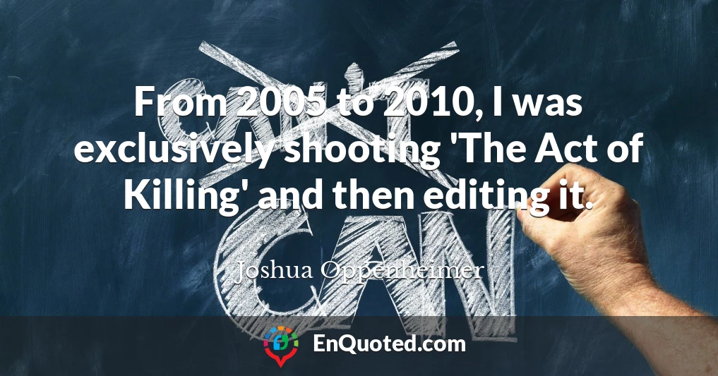 From 2005 to 2010, I was exclusively shooting 'The Act of Killing' and then editing it.